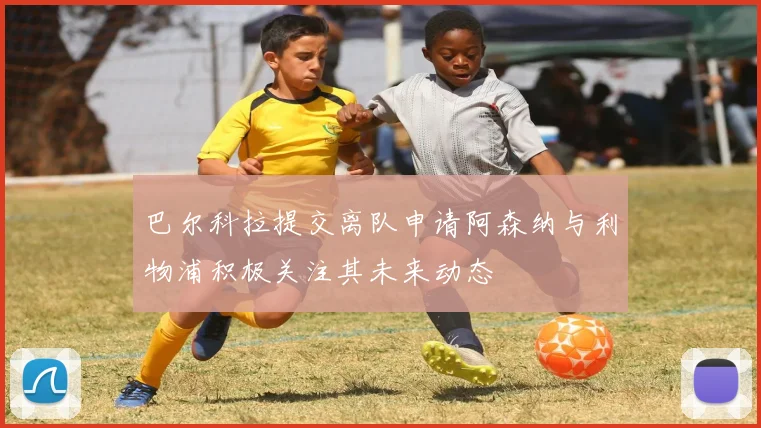 巴尔科拉提交离队申请阿森纳与利物浦积极关注其未来动态