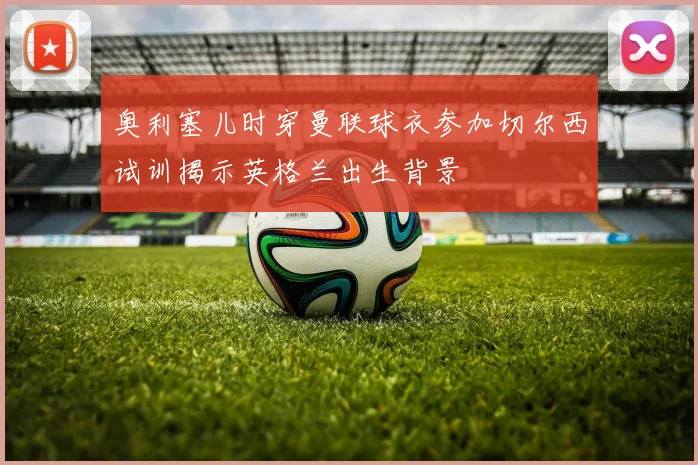 奥利塞儿时穿曼联球衣参加切尔西试训揭示英格兰出生背景