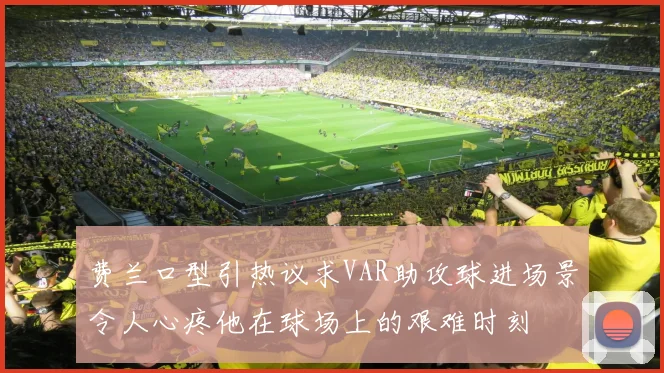 费兰口型引热议求VAR助攻球进场景令人心疼他在球场上的艰难时刻