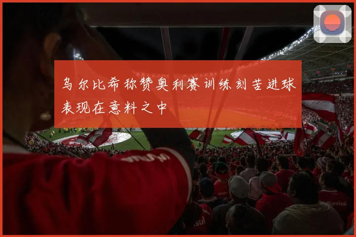 乌尔比希称赞奥利赛训练刻苦进球表现在意料之中