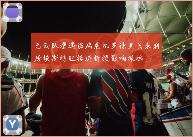 巴西队遭遇伤病危机罗德里戈米利唐埃斯特旺接连折损影响深远