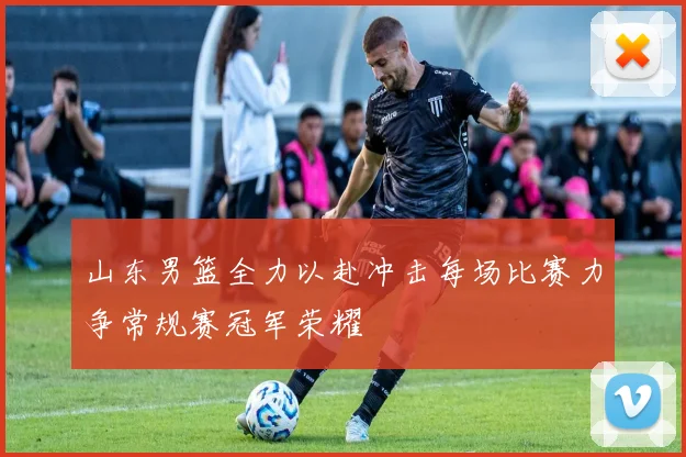 山东男篮全力以赴冲击每场比赛力争常规赛冠军荣耀