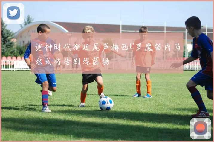 诸神时代渐近尾声梅西C罗魔笛内马尔或将告别绿茵场