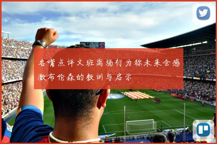 名嘴点评文班离场行为称未来会感激布伦森的教训与启示
