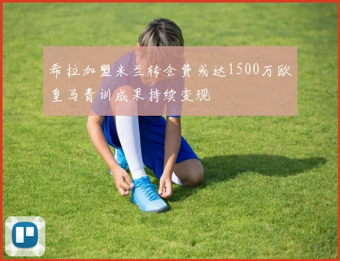 希拉加盟米兰转会费或达1500万欧皇马青训成果持续变现