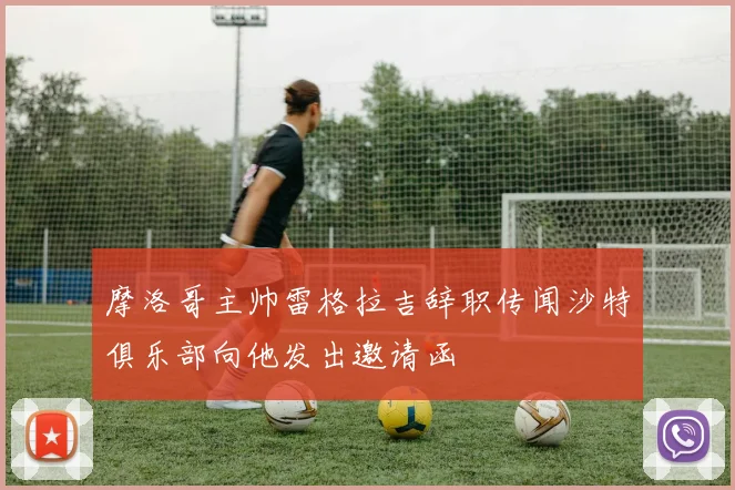 摩洛哥主帅雷格拉吉辞职传闻沙特俱乐部向他发出邀请函
