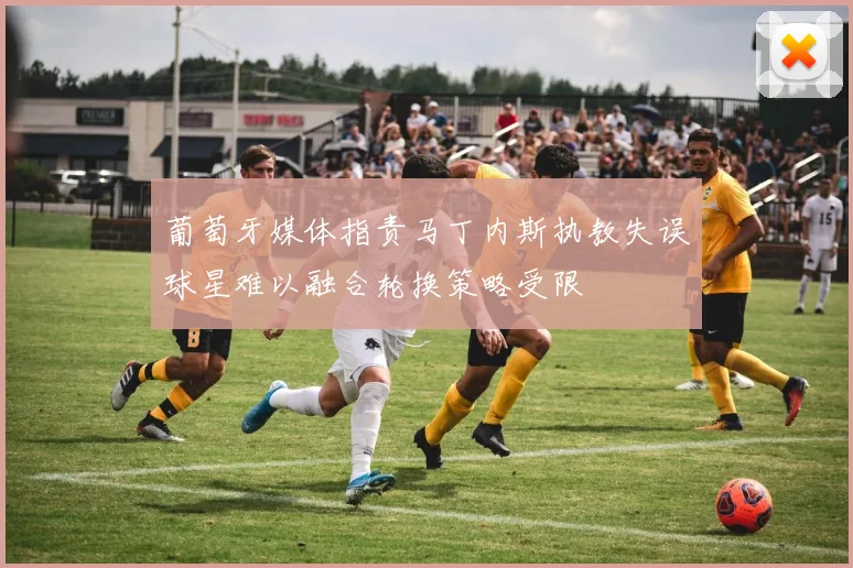 葡萄牙媒体指责马丁内斯执教失误球星难以融合轮换策略受限