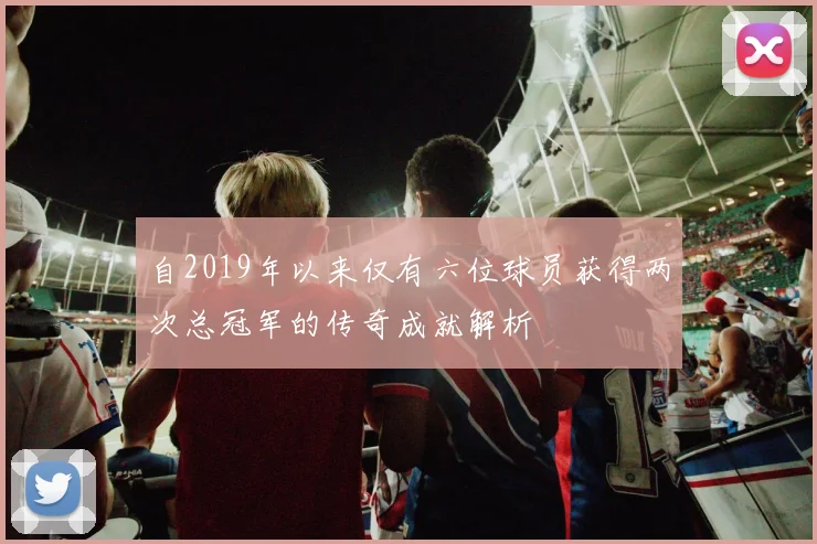 自2019年以来仅有六位球员获得两次总冠军的传奇成就解析