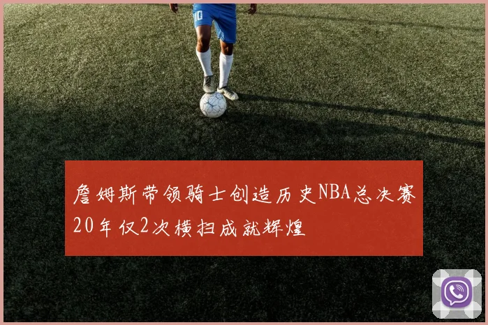 詹姆斯带领骑士创造历史NBA总决赛20年仅2次横扫成就辉煌