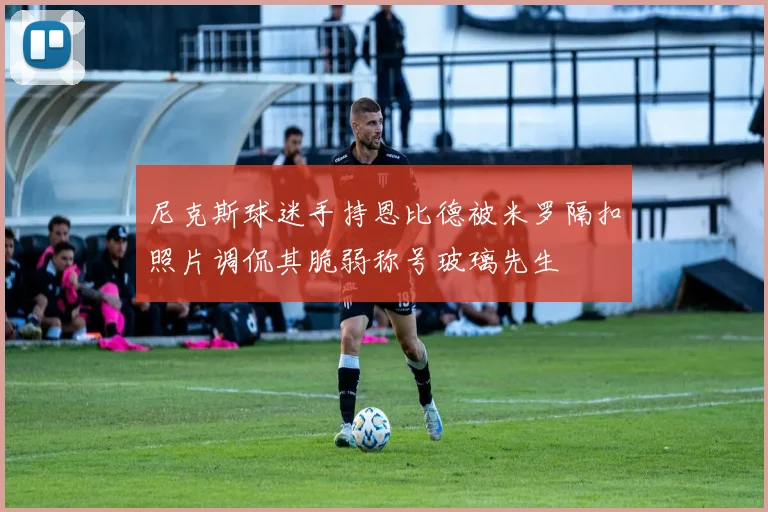 尼克斯球迷手持恩比德被米罗隔扣照片调侃其脆弱称号玻璃先生