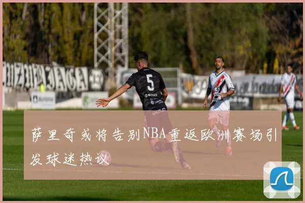 萨里奇或将告别NBA重返欧洲赛场引发球迷热议
