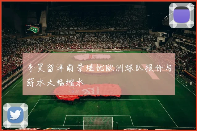 李昊留洋前景堪忧欧洲球队报价与薪水大幅缩水