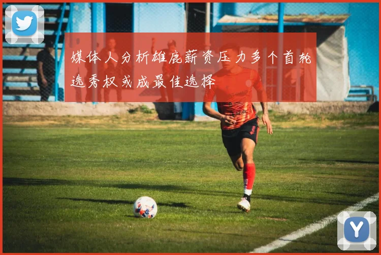 媒体人分析雄鹿薪资压力多个首轮选秀权或成最佳选择