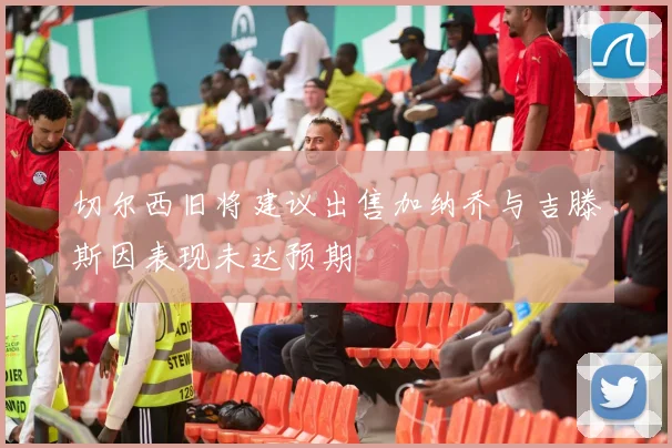 切尔西旧将建议出售加纳乔与吉滕斯因表现未达预期