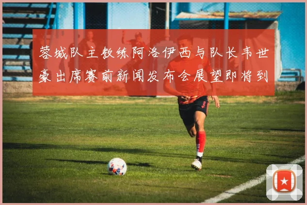 蓉城队主教练阿洛伊西与队长韦世豪出席赛前新闻发布会展望即将到来的比赛