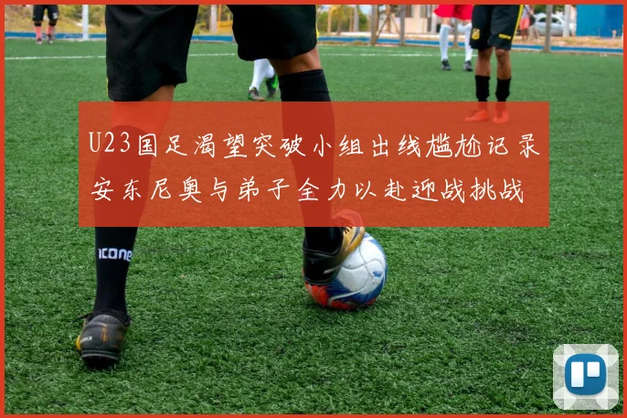 U23国足渴望突破小组出线尴尬记录安东尼奥与弟子全力以赴迎战挑战