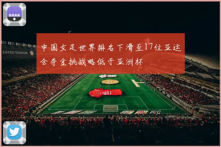 中国女足世界排名下滑至17位亚运会夺金挑战略低于亚洲杯