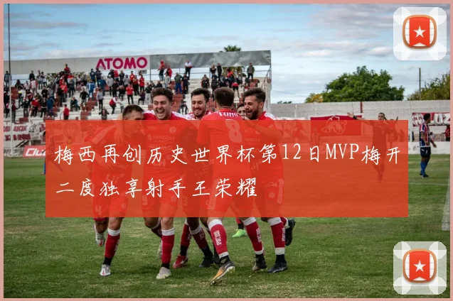 梅西再创历史世界杯第12日MVP梅开二度独享射手王荣耀